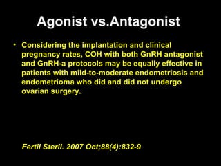 Agonist vs.Antagonist
• Considering the implantation and clinical
  pregnancy rates, COH with both GnRH antagonist
  and GnRH-a protocols may be equally effective in
  patients with mild-to-moderate endometriosis and
  endometrioma who did and did not undergo
  ovarian surgery.




  Fertil Steril. 2007 Oct;88(4):832-9
 
