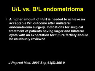 U/L vs. B/L endometrioma
• A higher amount of FSH is needed to achieve an
  acceptable IVF outcome after unilateral
  endometrioma surgery. Indications for surgical
  treatment of patients having larger and bilateral
  cysts with an expectation for future fertility should
  be cautiously reviewed




 J Reprod Med. 2007 Sep;52(9):805-9
 