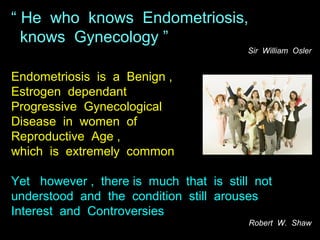 “ He who knows Endometriosis,
  knows Gynecology ”
                                        Sir William Osler


Endometriosis is a Benign ,
Estrogen dependant
Progressive Gynecological
Disease in women of
Reproductive Age ,
which is extremely common

Yet however , there is much that is still not
understood and the condition still arouses
Interest and Controversies
                                        Robert W. Shaw
 