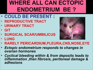 WHERE ALL CAN ECTOPIC
      ENDOMETRIUM BE ?
• COULD BE PRESENT :
• REPRODUCTIVE TRACT
• URINARY TRACT
• GIT
• SURGICAL SCAR/UMBILICUS
• LUNG
• RARELY PERICARDIUM,PLEURA,CNS,NOSE,EYE
• Ectopic endometrium responds to changes in
  ovarian hormones
• Cyclical bleeding within & from deposits leads to
  inflammation ,then fibrosis, peritoneal damage &
  adhesions
 