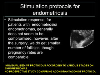 Stimulation protocols for
             endometriosis
• Stimulation response for
  patients with endometriosis/
  endometriomas, generally
  does not seem to be
  compromised, however, after
  the surgery, we do get smaller
  number of follicles, though
  pregnancy rates are
  comparable.

INDIVIDUALISED IVF PROTOCOLS ACCORDING TO VARIOUS STAGES ON
ENDOMETRIOMAS
NO PROSPECTIVE STUDY COMAPRING AGONIST/ANTAGONIST PROTOCOL
 