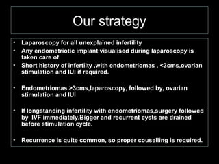 Our strategy
•   Laparoscopy for all unexplained infertility
•   Any endometriotic implant visualised during laparoscopy is
    taken care of.
•   Short history of infertilty ,with endometriomas , <3cms,ovarian
    stimulation and IUI if required.

•   Endometriomas >3cms,laparoscopy, followed by, ovarian
    stimulation and IUI

•   If longstanding infertility with endometriomas,surgery followed
    by IVF immediately.Bigger and recurrent cysts are drained
    before stimulation cycle.

•   Recurrence is quite common, so proper couselling is required.
 