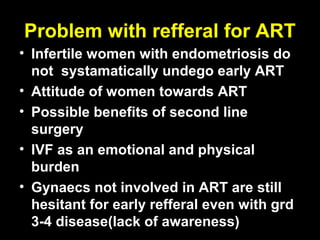 Problem with refferal for ART
• Infertile women with endometriosis do
  not systamatically undego early ART
• Attitude of women towards ART
• Possible benefits of second line
  surgery
• IVF as an emotional and physical
  burden
• Gynaecs not involved in ART are still
  hesitant for early refferal even with grd
  3-4 disease(lack of awareness)
 