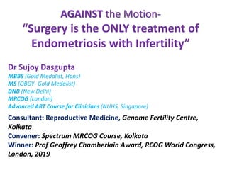 AGAINST the Motion-
“Surgery is the ONLY treatment of
Endometriosis with Infertility”
Dr Sujoy Dasgupta
MBBS (Gold Medalist, Hons)
MS (OBGY- Gold Medalist)
DNB (New Delhi)
MRCOG (London)
Advanced ART Course for Clinicians (NUHS, Singapore)
Consultant: Reproductive Medicine, Genome Fertility Centre,
Kolkata
Convener: Spectrum MRCOG Course, Kolkata
Winner: Prof Geoffrey Chamberlain Award, RCOG World Congress,
London, 2019
 