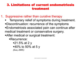 3. Limitations of current endometriosis
treatment
1. Suppressive rather than curative therapy
 Temporary relief of symptoms during treatment.
Discontinuation: recurrence of the symptoms
Endometriosis associated pain can continue after
medical treatment or conservative surgery.
After medical or surgical treatment:
Recurrence:
21.5% at 2 y
40% to 50% at 5 y
(Guo, 2009).
ABOUBAKR ELNASHAR
 