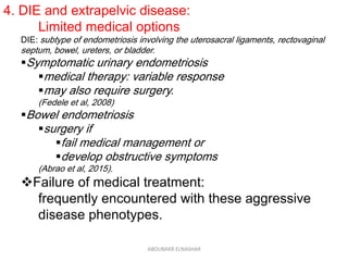 4. DIE and extrapelvic disease:
Limited medical options
DIE: subtype of endometriosis involving the uterosacral ligaments, rectovaginal
septum, bowel, ureters, or bladder.
Symptomatic urinary endometriosis
medical therapy: variable response
may also require surgery.
(Fedele et al, 2008)
Bowel endometriosis
surgery if
fail medical management or
develop obstructive symptoms
(Abrao et al, 2015).
Failure of medical treatment:
frequently encountered with these aggressive
disease phenotypes.
ABOUBAKR ELNASHAR
 