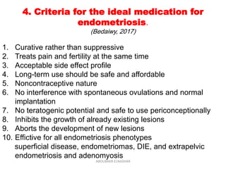 4. Criteria for the ideal medication for
endometriosis.
(Bedaiwy, 2017)
1. Curative rather than suppressive
2. Treats pain and fertility at the same time
3. Acceptable side effect profile
4. Long-term use should be safe and affordable
5. Noncontraceptive nature
6. No interference with spontaneous ovulations and normal
implantation
7. No teratogenic potential and safe to use periconceptionally
8. Inhibits the growth of already existing lesions
9. Aborts the development of new lesions
10. Effictive for all endometriosis phenotypes
superficial disease, endometriomas, DIE, and extrapelvic
endometriosis and adenomyosis
ABOUBAKR ELNASHAR
 
