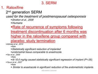 3. SERM
1. Raloxifine
2nd generation SERM
used for the treatment of postmenopausal osteoporosis
Stratton et al., 2008
Humans
Rate of recurrence of symptoms following
treatment discontinuation after 6 months was
higher in the raloxifene group compared with
placebo: study termination
Atlintas et al., 2010
Rats
Statistically significant reduction of implanted
endometrial tissue comparable to anastrozole.
Yao et al., 2005
Rats
At 10.0 mg/kg caused statistically significant regression of implant (P<.05).
Yavuz et al., 2007
Rats
 Similar to anastrazole in significant reduction of the endometriotic implants.
ABOUBAKR ELNASHAR
 
