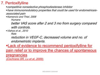 7. Pentoxifylline
competitive nonselective phosphodiesterase inhibitor
have immunomodulatory properties that could be used for endometriosis-
associated pain
Kamencic and Thiel, 2008
Humans
better VAS score after 2 and 3 mo from surgery compared
with controls.
Vlahos et al., 2010
Rats
reduction in VEGF-C, decreased volume and no. of
endometriotic implants.
Lack of evidence to recommend pentoxifylline for
pain relief or to improve the chances of spontaneous
pregnancies
(Cochrane SR, Lu et al, 2009).
ABOUBAKR ELNASHAR
 