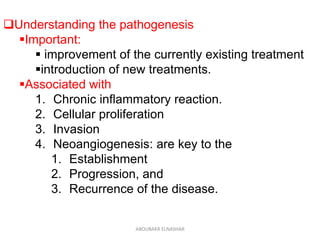 Understanding the pathogenesis
Important:
 improvement of the currently existing treatment
introduction of new treatments.
Associated with
1. Chronic inflammatory reaction.
2. Cellular proliferation
3. Invasion
4. Neoangiogenesis: are key to the
1. Establishment
2. Progression, and
3. Recurrence of the disease.
ABOUBAKR ELNASHAR
 