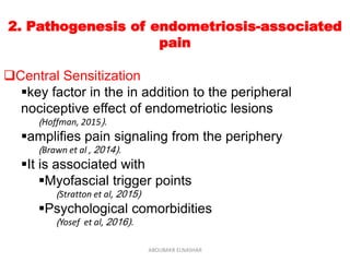2. Pathogenesis of endometriosis-associated
pain
Central Sensitization
key factor in the in addition to the peripheral
nociceptive effect of endometriotic lesions
(Hoffman, 2015).
amplifies pain signaling from the periphery
(Brawn et al , 2014).
It is associated with
Myofascial trigger points
(Stratton et al, 2015)
Psychological comorbidities
(Yosef et al, 2016).
ABOUBAKR ELNASHAR
 