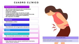 C U A D R O C L Í N I C O
• 36 a 48 horas antes del inicio de la menstruación
• Dolor sordo o dolor pélvico severo
• Unilateral o bilateral
• Irradia a la espalda baja, las piernas y la ingle
• incapacidad para cumplir con las actividades de la vida
diaria (absentismo profesional o académico)
• Sin respuesta a los AINES
Dismenorrea secundaria
• Generalizado y cíclico
Dolor pélvico
• Una afectación de los ligamentos uterosacros
Dispareunia
Infertilidad
• Es un manchado premenstrual o menorragia.
Sangrado uterino anormal
• Dolor abdominal cíclico, diarrea o estreñimiento intermitente,
poliuria, disuria, hematuria,
Otros síntomas:
 