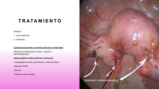 T R ATA M I E N T O
Objetivos:
1.- Dolor abdominal
2.- Infertilidad
Laparoscopia permite un manejo quirúrgico conservador
-Mediante la vaporización con laser , escisión o
electrofulgarización
Anticonceptivos orales (cíclicos o continuos)
-Progestágenos (orales, parenterales o intramusculares)
-Agonistas GnRH
-Danazol
-Inhibidores de aromatasa
 