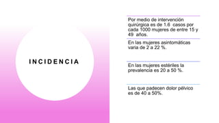 I N C I D E N C I A
Por medio de intervención
quirúrgica es de 1.6 casos por
cada 1000 mujeres de entre 15 y
49 años.
En las mujeres asintomáticas
varia de 2 a 22 %.
En las mujeres estériles la
prevalencia es 20 a 50 %.
Las que padecen dolor pélvico
es de 40 a 50%.
 