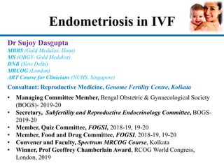 Endometriosis in IVF
Dr Sujoy Dasgupta
MBBS (Gold Medalist, Hons)
MS (OBGY- Gold Medalist)
DNB (New Delhi)
MRCOG (London)
ART Course for Clinicians (NUHS, Singapore)
Consultant: Reproductive Medicine, Genome Fertility Centre, Kolkata
• Managing Committee Member, Bengal Obstetric & Gynaecological Society
(BOGS)- 2019-20
• Secretary, Subfertility and Reproductive Endocrinology Committee, BOGS-
2019-20
• Member, Quiz Committee, FOGSI, 2018-19, 19-20
• Member, Food and Drug Committee, FOGSI, 2018-19, 19-20
• Convener and Faculty, Spectrum MRCOG Course, Kolkata
• Winner, Prof Geoffrey Chamberlain Award, RCOG World Congress,
London, 2019
 