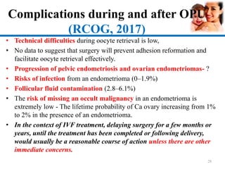 Complications during and after OPU
(RCOG, 2017)
• Technical difficulties during oocyte retrieval is low,
• No data to suggest that surgery will prevent adhesion reformation and
facilitate oocyte retrieval effectively.
• Progression of pelvic endometriosis and ovarian endometriomas- ?
• Risks of infection from an endometrioma (0–1.9%)
• Follicular fluid contamination (2.8–6.1%)
• The risk of missing an occult malignancy in an endometrioma is
extremely low - The lifetime probability of Ca ovary increasing from 1%
to 2% in the presence of an endometrioma.
• In the context of IVF treatment, delaying surgery for a few months or
years, until the treatment has been completed or following delivery,
would usually be a reasonable course of action unless there are other
immediate concerns.
28
 