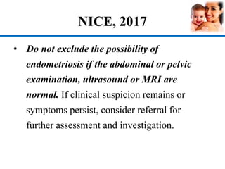 NICE, 2017
• Do not exclude the possibility of
endometriosis if the abdominal or pelvic
examination, ultrasound or MRI are
normal. If clinical suspicion remains or
symptoms persist, consider referral for
further assessment and investigation.
 