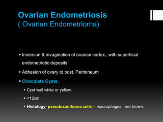 Ovarian Endometriosis
( Ovarian Endometrioma)
 Inversion & invagination of ovarian cortex , with superficial
endometriotic deposits.
 Adhesion of ovary to post. Peritoneum
 Chocolate Cysts.
 Cyst wall white or yellow.
 <12cm
 Histology- pseudoxanthoma cells - macrophages , are brown.
 