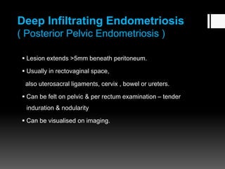 Deep Infiltrating Endometriosis
( Posterior Pelvic Endometriosis )
 Lesion extends >5mm beneath peritoneum.
 Usually in rectovaginal space,
also uterosacral ligaments, cervix , bowel or ureters.
 Can be felt on pelvic & per rectum examination – tender
induration & nodularity
 Can be visualised on imaging.
 