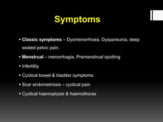 Symptoms
 Classic symptoms – Dysmenorrhoea, Dyspareunia, deep
seated pelvic pain.
 Menstrual – menorrhagia, Premenstrual spotting
 Infertility
 Cyclical bowel & bladder symptoms
 Scar endometriosis – cyclical pain
 Cyclical haemoptysis & haemothorax
 