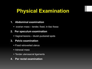 Physical Examination
1. Abdominal examination
 ovarian mass – tender, fixed, in iliac fossa
2. Per speculum examination
 Vaginal lesions – bluish puckered spots
3. Pelvic examination
 Fixed retroverted uterus
 Adnexal mass
 Tender uterosacral ligaments
4. Per rectal examination
 
