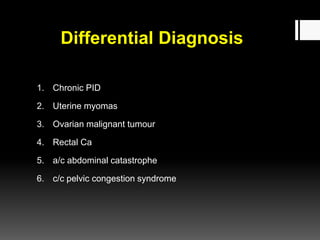 Differential Diagnosis
1. Chronic PID
2. Uterine myomas
3. Ovarian malignant tumour
4. Rectal Ca
5. a/c abdominal catastrophe
6. c/c pelvic congestion syndrome
 