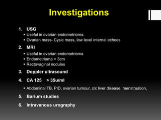 Investigations
1. USG
 Useful in ovarian endometrioma.
 Ovarian mass- Cysic mass, low level internal echoes
2. MRI
 Useful in ovarian endometrioma
 Endometrioma > 3cm
 Rectovaginal nodules
3. Doppler ultrasound
4. CA 125 > 35u/ml
 Abdominal TB, PID, ovarian tumour, c/c liver disease, menstruation,
5. Barium studies
6. Intravenous urography
 