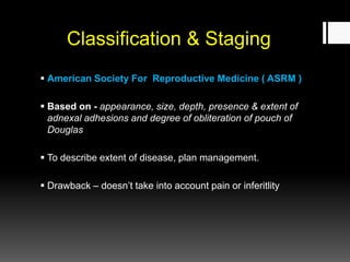 Classification & Staging
 American Society For Reproductive Medicine ( ASRM )
 Based on - appearance, size, depth, presence & extent of
adnexal adhesions and degree of obliteration of pouch of
Douglas
 To describe extent of disease, plan management.
 Drawback – doesn’t take into account pain or inferitlity
 