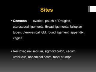 Sites
Common – ovaries, pouch of Douglas,
uterosacral ligaments, Broad ligaments, fallopian
tubes, uterovesical fold, round ligament, appendix ,
vagina
Rectovaginal septum, sigmoid colon, cecum,
umbilicus, abdominal scars, tubal stumps
 