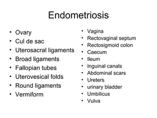 Endometriosis
• Ovary
• Cul de sac
• Uterosacral ligaments
• Broad ligaments
• Fallopian tubes
• Uterovesical folds
• Round ligaments
• Vermiform
• Vagina
• Rectovaginal septum
• Rectosigmoid colon
• Caecum
• Ileum
• Inguinal canals
• Abdominal scars
• Ureters
• urinary bladder
• Umbilicus
• Vulva
 