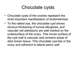Chocolate cysts
• Chocolate cysts of the ovaries represent the
most important manifestation of endometriosis.
• To the naked eye, the chocolate cyst shows
obvious thickening of tunical albuginea, and
vascular red adhesions are well marked on the
undersurface of the ovary. THe innner surface of
the cyst wall is vascular and contains areas of
dark brown tissue. THe chocolate cyst lies in the
ovary and adherent to lateral pelvic wall
 