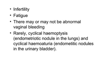• Infertility
• Fatigue
• There may or may not be abnormal
vaginal bleeding
• Rarely, cyclical haemoptysis
(endometriotic nodule in the lungs) and
cyclical haemoaturia (endometitic nodules
in the urinary bladder).
 