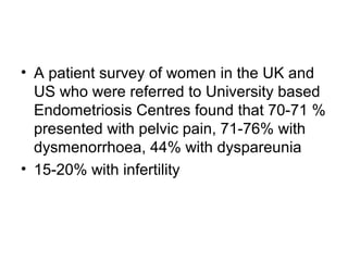 • A patient survey of women in the UK and
US who were referred to University based
Endometriosis Centres found that 70-71 %
presented with pelvic pain, 71-76% with
dysmenorrhoea, 44% with dyspareunia
• 15-20% with infertility
 