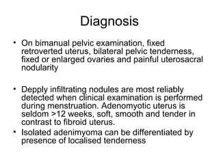 Diagnosis
• On bimanual pelvic examination, fixed
retroverted uterus, bilateral pelvic tenderness,
fixed or enlarged ovaries and painful uterosacral
nodularity
• Depply infiltrating nodules are most reliably
detected when clinical examination is performed
during menstruation. Adenomyotic uterus is
seldom >12 weeks, soft, smooth and tender in
contrast to fibroid uterus.
• Isolated adenimyoma can be differentiated by
presence of localised tenderness
 