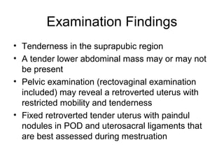 Examination Findings
• Tenderness in the suprapubic region
• A tender lower abdominal mass may or may not
be present
• Pelvic examination (rectovaginal examination
included) may reveal a retroverted uterus with
restricted mobility and tenderness
• Fixed retroverted tender uterus with paindul
nodules in POD and uterosacral ligaments that
are best assessed during mestruation
 