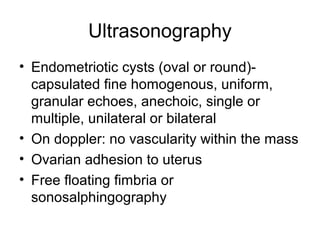 Ultrasonography
• Endometriotic cysts (oval or round)-
capsulated fine homogenous, uniform,
granular echoes, anechoic, single or
multiple, unilateral or bilateral
• On doppler: no vascularity within the mass
• Ovarian adhesion to uterus
• Free floating fimbria or
sonosalphingography
 