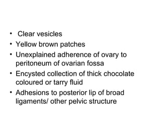 • Clear vesicles
• Yellow brown patches
• Unexplained adherence of ovary to
peritoneum of ovarian fossa
• Encysted collection of thick chocolate
coloured or tarry fluid
• Adhesions to posterior lip of broad
ligaments/ other pelvic structure
 