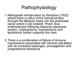 Pathophysiology
1.Retrograde menstruation by Sampson (1922)
where there is reflux of the menstrual flow
through the fallopian tubes into the peritoneal
caivty where it can implant. Proof: Scar
endometriosis following classical caesarean
section, hysterectomy, myomectomy and
episiotomy further supports this view.
2.There is a combination of failure of immune
mechanisms associated with stromal cell defect
with its increased oestrogen, prostaglandin and
progesterone resistance
 