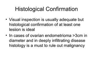 Histological Confirmation
• Visual inspection is usually adequate but
histological confirmation of at least one
lesiion is ideal
• In cases of ovarian endometrioma >3cm in
diameter and in deeply infiltrating disease
histology is a must to rule out malignancy
 