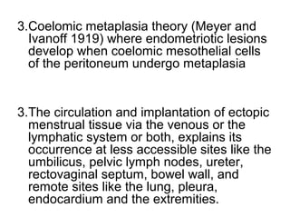 3.Coelomic metaplasia theory (Meyer and
Ivanoff 1919) where endometriotic lesions
develop when coelomic mesothelial cells
of the peritoneum undergo metaplasia
3.The circulation and implantation of ectopic
menstrual tissue via the venous or the
lymphatic system or both, explains its
occurrence at less accessible sites like the
umbilicus, pelvic lymph nodes, ureter,
rectovaginal septum, bowel wall, and
remote sites like the lung, pleura,
endocardium and the extremities.
 