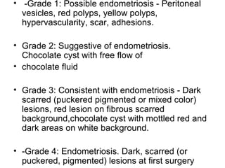 • -Grade 1: Possible endometriosis - Peritoneal
vesicles, red polyps, yellow polyps,
hypervascularity, scar, adhesions.
• Grade 2: Suggestive of endometriosis.
Chocolate cyst with free flow of
• chocolate fluid
• Grade 3: Consistent with endometriosis - Dark
scarred (puckered pigmented or mixed color)
lesions, red lesion on fibrous scarred
background,chocolate cyst with mottled red and
dark areas on white background.
• -Grade 4: Endometriosis. Dark, scarred (or
puckered, pigmented) lesions at first surgery
 