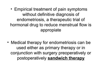 • Empirical treatment of pain symptoms
without definitive diagnosis of
endometriosis, a therapeutic trial of
hormonal drug to reduce menstrual flow is
appropiate
• Medical therapy for endometriosis can be
used either as primary therapy or in
conjunction with surgery preoperatively or
postoperatively sandwich therapy
 