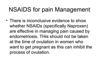NSAIDS for pain Management
• There is inconclusive evidence to show
whether NSAIDs (specifically Naproxen)
are effective in managing pain caused by
endometriosis. THis should not be taken
at the time of ovulation in women who
want to get pregnant as this can inhibit the
process of ovulation.
 