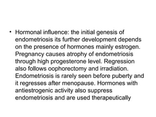 • Hormonal influence: the initial genesis of
endometriosis its further development depends
on the presence of hormones mainly estrogen.
Pregnancy causes atrophy of endometriosis
through high progesterone level. Regression
also follows oophorectomy and irradiation.
Endometriosis is rarely seen before puberty and
it regresses after menopause. Hormones with
antiestrogenic activity also suppress
endometriosis and are used therapeutically
 