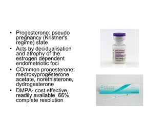 • Progesterone: pseudo
pregnancy (Kristner's
regime) state
• Acts by decidualisation
and atrophy of the
estrogen dependent
endometriotic foci
• COmmon progesterone:
medroxyprogesterone
acetate, norethisterone,
dydrogesterone
• DMPA- cost effective,
readily available 66%
complete resolution
 