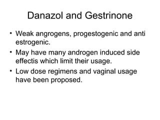 Danazol and Gestrinone
• Weak angrogens, progestogenic and anti
estrogenic.
• May have many androgen induced side
effectis which limit their usage.
• Low dose regimens and vaginal usage
have been proposed.
 