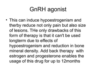 GnRH agonist
• This can induce hypoestrogenism and
therby reduce not only pain but also size
of lesions. THe only drawbacks of this
form of therapy is that it can't be used
longterm due to effects of
hypoestrogenism and reduction in bone
mineral density. Add back therapy with
estrogen and progesterone enables the
usage of this drug for up to 12months
 