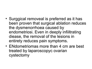 • Surggical removeal is preferred as it has
been proven that surgical ablation reduces
the dysmenorrhoea caused by
endometriosi. Even in deeply infiiltrating
diease, the removal of the lesions in
entirety reduces pain symptoms.
• ENdometriomas more than 4 cm are best
treated by laparoscopyc ovarian
cystectomy
 