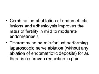 • Combination of ablation of endometriotic
lesions and adhesiolysis improves the
rates of fertility in mild to moderate
endometrriosis
• THeremay be no role for just performing
laparoscopic nerve ablation (without any
ablation of endometriotic deposits) for as
there is no proven reducition in pain
 
