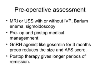 Pre-operative assessment
• MRI or USS with or without IVP, Barium
enema, sigmoidoscopy
• Pre- op and postop medical
managemnent
• GnRH agonist like goserelin for 3 months
preop reduces the size and AFS score.
• Postop therapy gives longer periods of
remission.
 